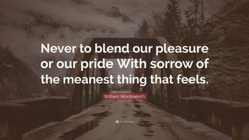 William Wordsworth Quote: “Never to blend our pleasure or our pride With sorrow of the meanest thing that feels.”