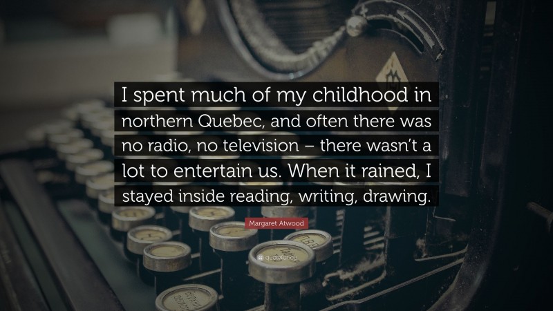 Margaret Atwood Quote: “I spent much of my childhood in northern Quebec, and often there was no radio, no television – there wasn’t a lot to entertain us. When it rained, I stayed inside reading, writing, drawing.”