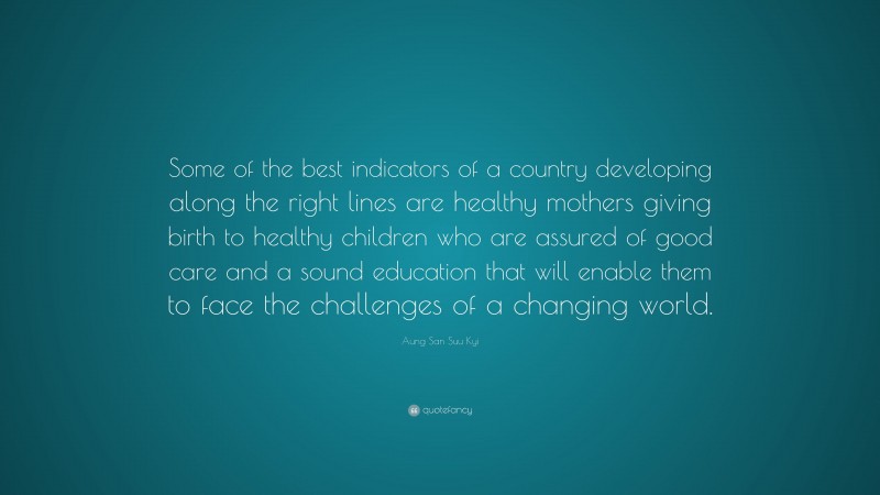 Aung San Suu Kyi Quote: “Some of the best indicators of a country developing along the right lines are healthy mothers giving birth to healthy children who are assured of good care and a sound education that will enable them to face the challenges of a changing world.”