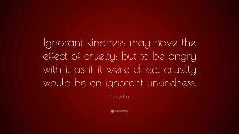 George Eliot Quote: “Ignorant kindness may have the effect of cruelty; but to be angry with it as if it were direct cruelty would be an ignorant unkindness.”
