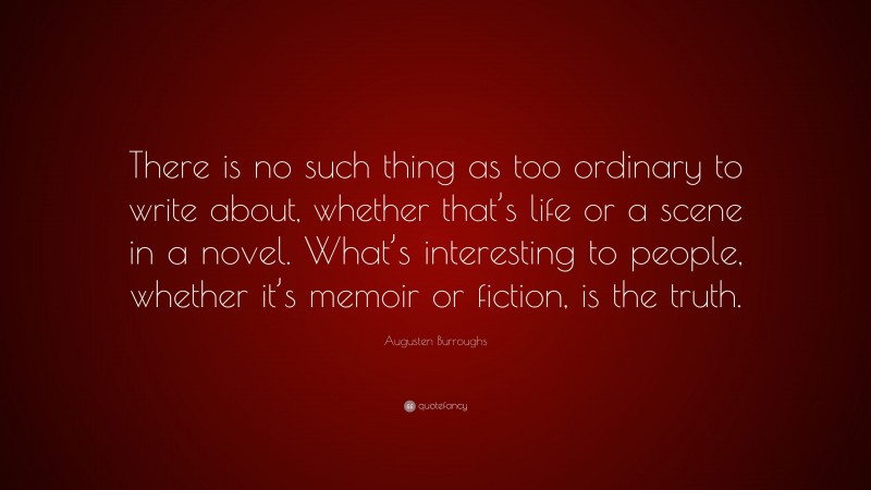 Augusten Burroughs Quote: “There is no such thing as too ordinary to write about, whether that’s life or a scene in a novel. What’s interesting to people, whether it’s memoir or fiction, is the truth.”