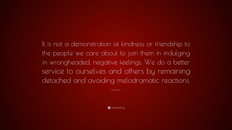 Epictetus Quote: “It is not a demonstration of kindness or friendship to the people we care about to join them in indulging in wrongheaded, negative feelings. We do a better service to ourselves and others by remaining detached and avoiding melodramatic reactions.”