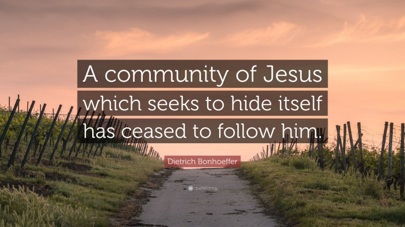 Dietrich Bonhoeffer Quote: “A community of Jesus which seeks to hide itself has ceased to follow him.”