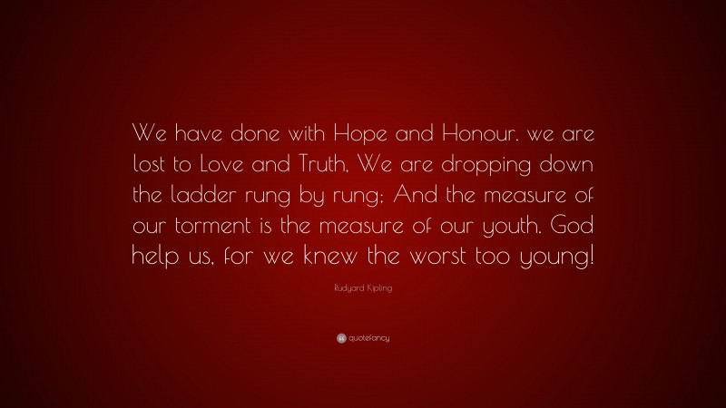 Rudyard Kipling Quote: “We have done with Hope and Honour. we are lost to Love and Truth, We are dropping down the ladder rung by rung; And the measure of our torment is the measure of our youth. God help us, for we knew the worst too young!”