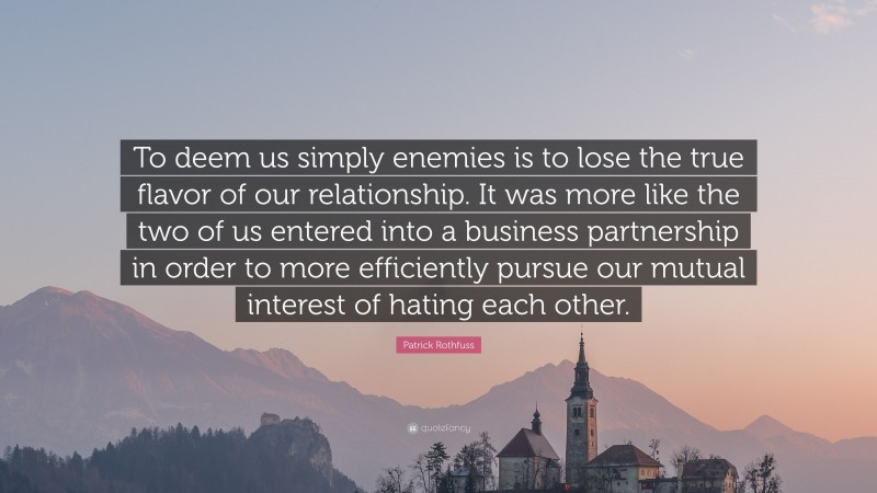 Patrick Rothfuss Quote: “To deem us simply enemies is to lose the true flavor of our relationship. It was more like the two of us entered into a business partnership in order to more efficiently pursue our mutual interest of hating each other.”