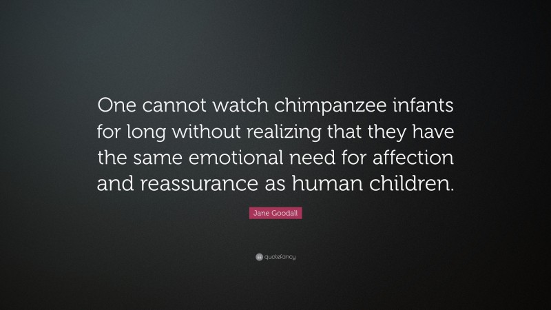 Jane Goodall Quote: “One cannot watch chimpanzee infants for long without realizing that they have the same emotional need for affection and reassurance as human children.”