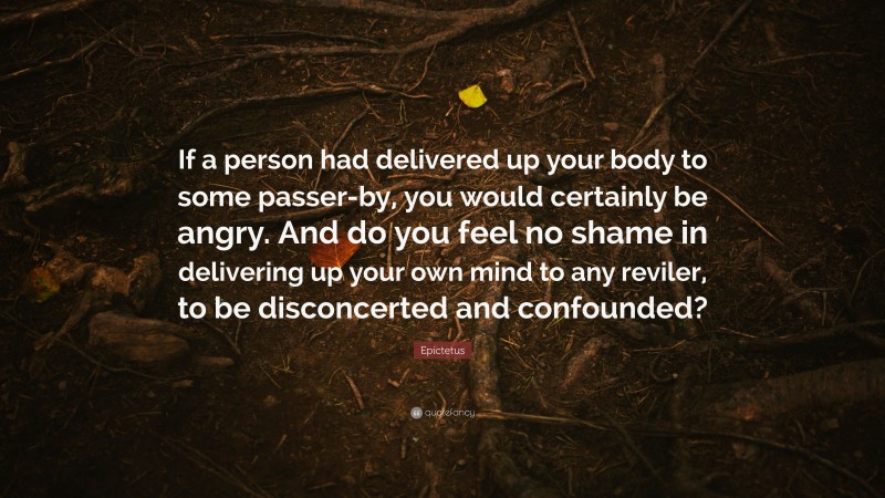 Epictetus Quote: “If a person had delivered up your body to some passer-by, you would certainly be angry. And do you feel no shame in delivering up your own mind to any reviler, to be disconcerted and confounded?”