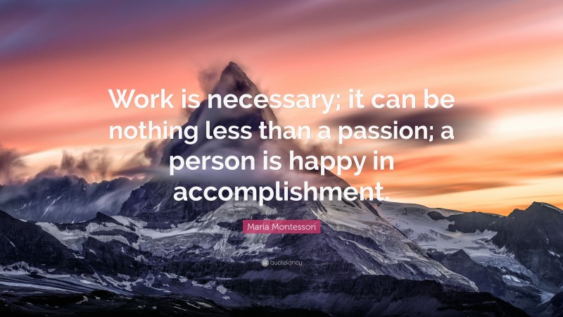 Maria Montessori Quote: “Work is necessary; it can be nothing less than a passion; a person is happy in accomplishment.”