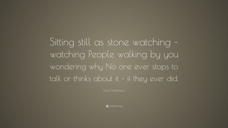 Dave Matthews Quote: “Sitting still as stone watching – watching People walking by you wondering why No one ever stops to talk or thinks about it – if they ever did.”