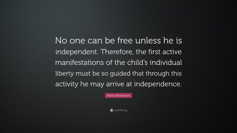 Maria Montessori Quote: “No one can be free unless he is independent. Therefore, the first active manifestations of the child’s individual liberty must be so guided that through this activity he may arrive at independence.”