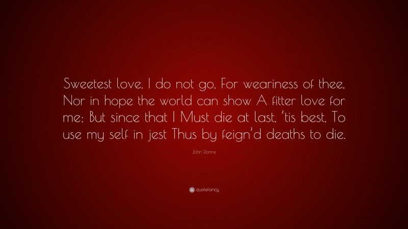 John Donne Quote: “Sweetest love, I do not go, For weariness of thee, Nor in hope the world can show A fitter love for me; But since that I Must die at last, ’tis best, To use my self in jest Thus by feign’d deaths to die.”