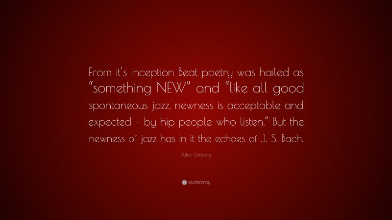 Allen Ginsberg Quote: “From it’s inception Beat poetry was hailed as “something NEW” and “like all good spontaneous jazz, newness is acceptable and expected – by hip people who listen.” But the newness of jazz has in it the echoes of J. S. Bach.”