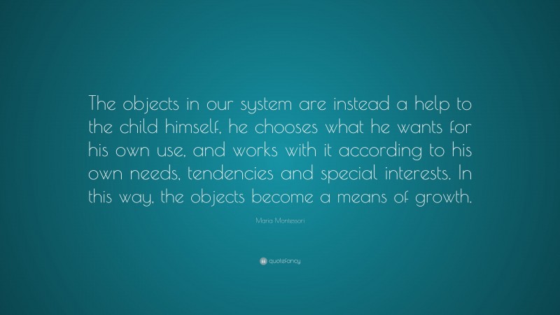 Maria Montessori Quote: “The objects in our system are instead a help to the child himself, he chooses what he wants for his own use, and works with it according to his own needs, tendencies and special interests. In this way, the objects become a means of growth.”