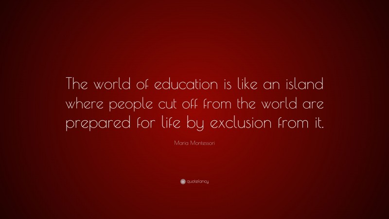 Maria Montessori Quote: “The world of education is like an island where people cut off from the world are prepared for life by exclusion from it.”