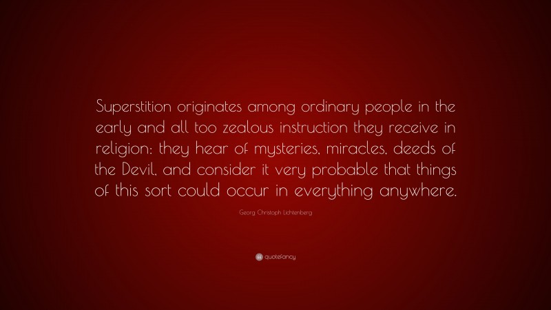 Georg Christoph Lichtenberg Quote: “Superstition originates among ordinary people in the early and all too zealous instruction they receive in religion: they hear of mysteries, miracles, deeds of the Devil, and consider it very probable that things of this sort could occur in everything anywhere.”