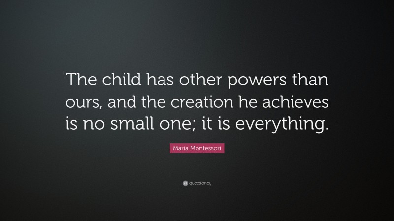 Maria Montessori Quote: “The child has other powers than ours, and the creation he achieves is no small one; it is everything.”