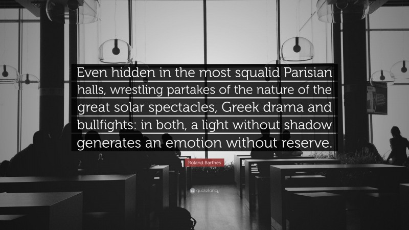 Roland Barthes Quote: “Even hidden in the most squalid Parisian halls, wrestling partakes of the nature of the great solar spectacles, Greek drama and bullfights: in both, a light without shadow generates an emotion without reserve.”