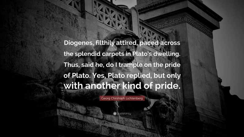 Georg Christoph Lichtenberg Quote: “Diogenes, filthily attired, paced across the splendid carpets in Plato’s dwelling. Thus, said he, do I trample on the pride of Plato. Yes, Plato replied, but only with another kind of pride.”