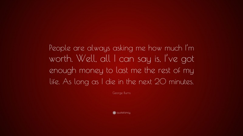George Burns Quote: “People are always asking me how much I’m worth. Well, all I can say is, I’ve got enough money to last me the rest of my life. As long as I die in the next 20 minutes.”