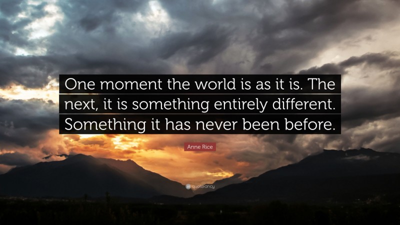Anne Rice Quote: “One moment the world is as it is. The next, it is something entirely different. Something it has never been before.”