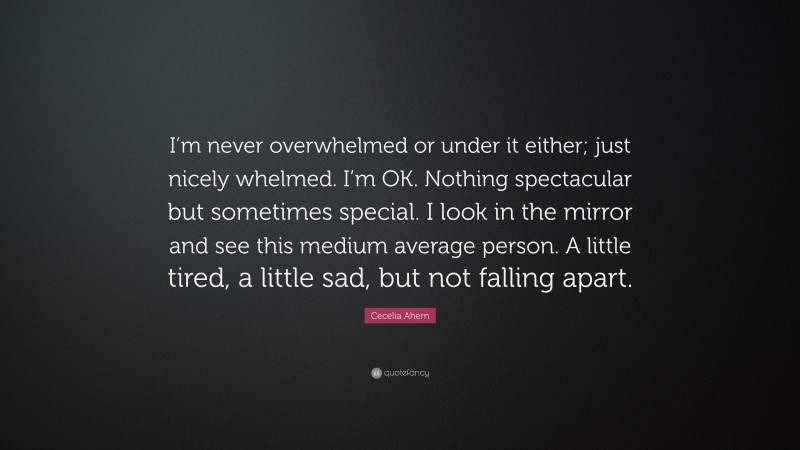 Cecelia Ahern Quote: “I’m never overwhelmed or under it either; just nicely whelmed. I’m OK. Nothing spectacular but sometimes special. I look in the mirror and see this medium average person. A little tired, a little sad, but not falling apart.”