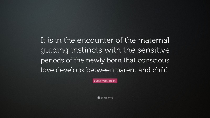 Maria Montessori Quote: “It is in the encounter of the maternal guiding instincts with the sensitive periods of the newly born that conscious love develops between parent and child.”