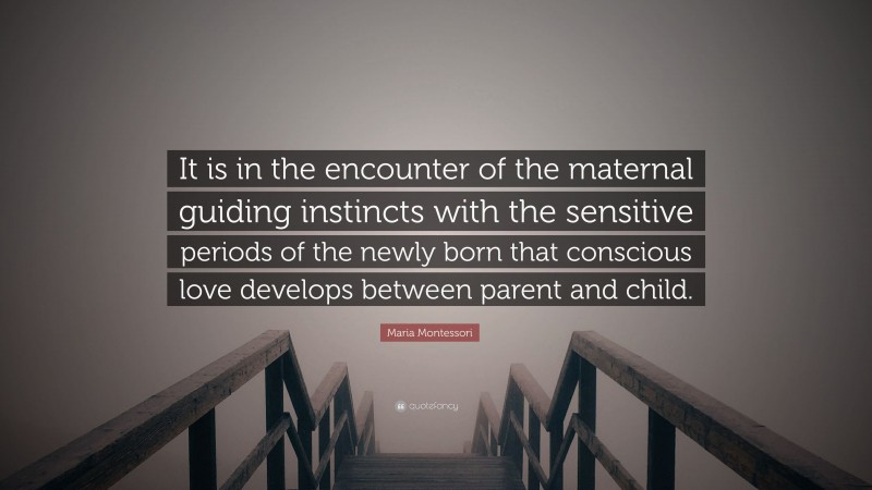 Maria Montessori Quote: “It is in the encounter of the maternal guiding instincts with the sensitive periods of the newly born that conscious love develops between parent and child.”