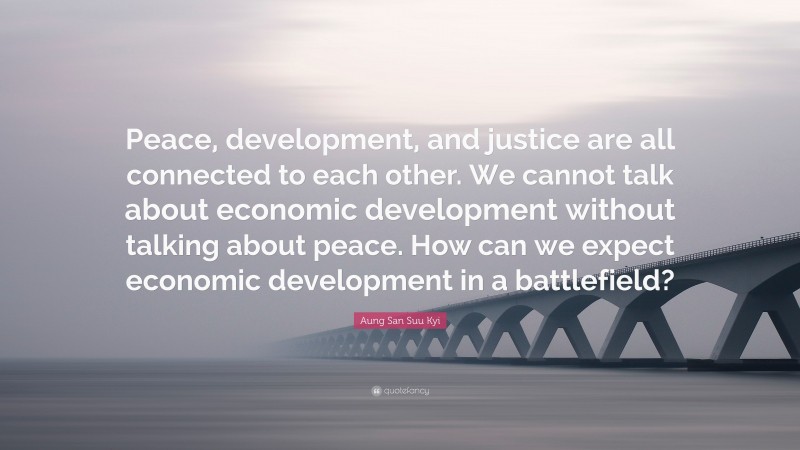Aung San Suu Kyi Quote: “Peace, development, and justice are all connected to each other. We cannot talk about economic development without talking about peace. How can we expect economic development in a battlefield?”