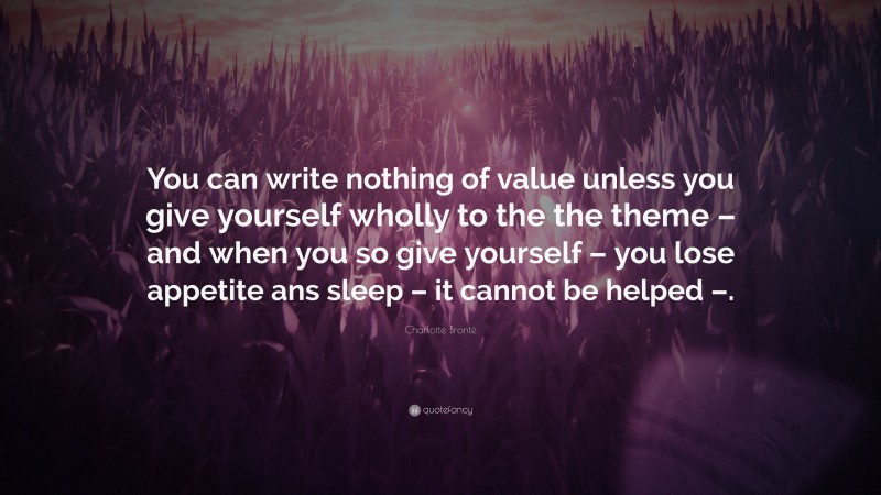 Charlotte Brontë Quote: “You can write nothing of value unless you give yourself wholly to the the theme – and when you so give yourself – you lose appetite ans sleep – it cannot be helped –.”