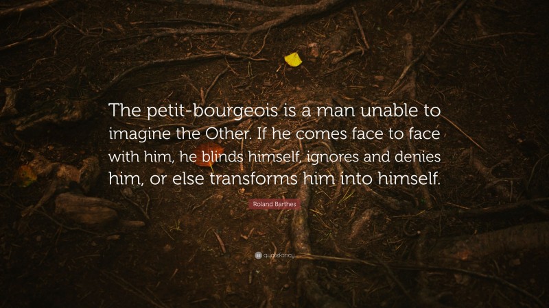Roland Barthes Quote: “The petit-bourgeois is a man unable to imagine the Other. If he comes face to face with him, he blinds himself, ignores and denies him, or else transforms him into himself.”