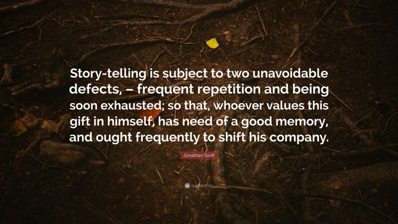 Jonathan Swift Quote: “Story-telling is subject to two unavoidable defects, – frequent repetition and being soon exhausted; so that, whoever values this gift in himself, has need of a good memory, and ought frequently to shift his company.”