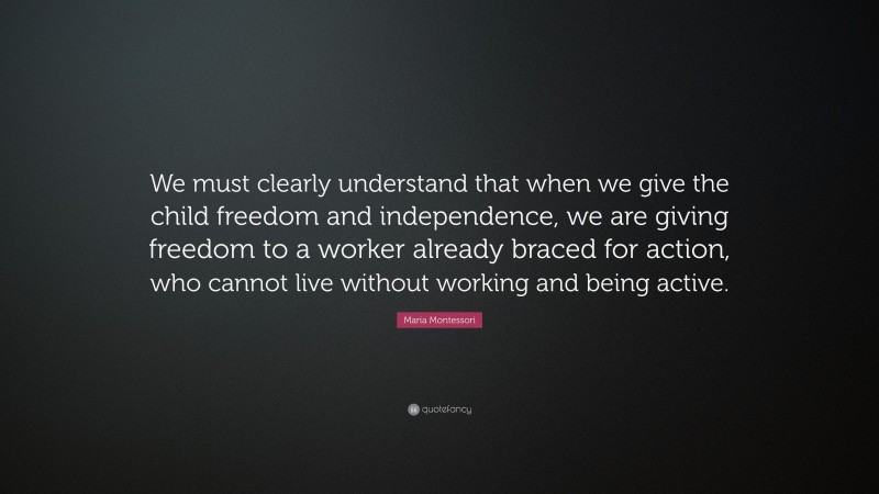 Maria Montessori Quote: “We must clearly understand that when we give the child freedom and independence, we are giving freedom to a worker already braced for action, who cannot live without working and being active.”