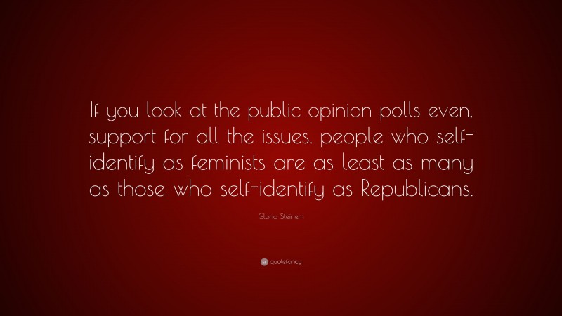 Gloria Steinem Quote: “If you look at the public opinion polls even, support for all the issues, people who self-identify as feminists are as least as many as those who self-identify as Republicans.”