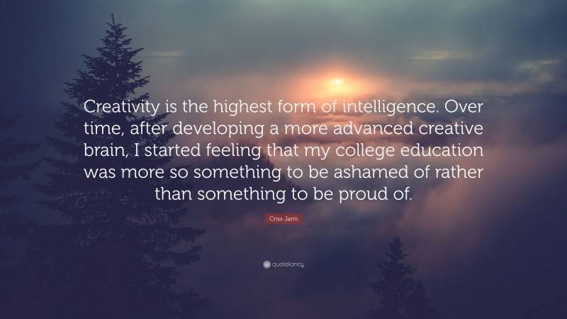 Criss Jami Quote: “Creativity is the highest form of intelligence. Over time, after developing a more advanced creative brain, I started feeling that my college education was more so something to be ashamed of rather than something to be proud of.”