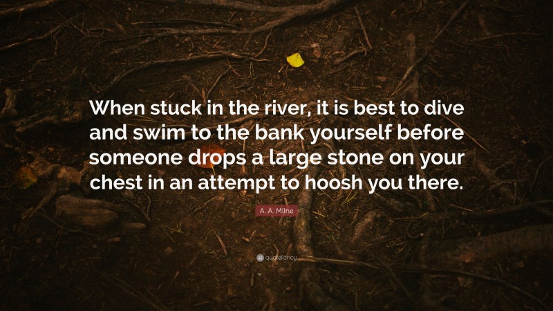 A. A. Milne Quote: “When stuck in the river, it is best to dive and swim to the bank yourself before someone drops a large stone on your chest in an attempt to hoosh you there.”