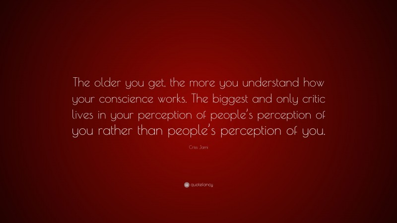 Criss Jami Quote: “The older you get, the more you understand how your conscience works. The biggest and only critic lives in your perception of people’s perception of you rather than people’s perception of you.”