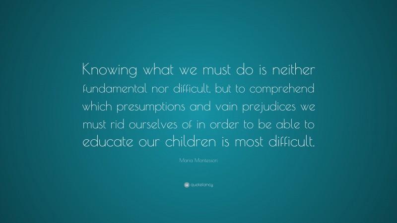 Maria Montessori Quote: “Knowing what we must do is neither fundamental nor difficult, but to comprehend which presumptions and vain prejudices we must rid ourselves of in order to be able to educate our children is most difficult.”