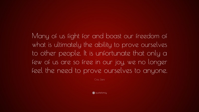Criss Jami Quote: “Many of us fight for and boast our freedom of what is ultimately the ability to prove ourselves to other people. It is unfortunate that only a few of us are so free in our joy, we no longer feel the need to prove ourselves to anyone.”