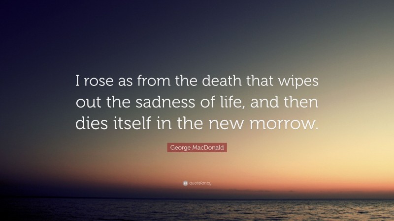 George MacDonald Quote: “I rose as from the death that wipes out the sadness of life, and then dies itself in the new morrow.”