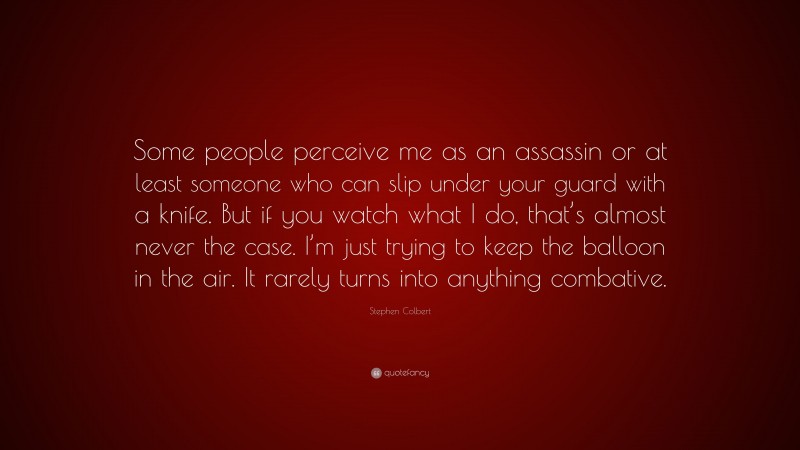 Stephen Colbert Quote: “Some people perceive me as an assassin or at least someone who can slip under your guard with a knife. But if you watch what I do, that’s almost never the case. I’m just trying to keep the balloon in the air. It rarely turns into anything combative.”