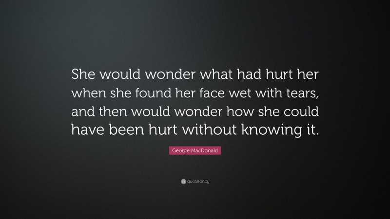 George MacDonald Quote: “She would wonder what had hurt her when she found her face wet with tears, and then would wonder how she could have been hurt without knowing it.”
