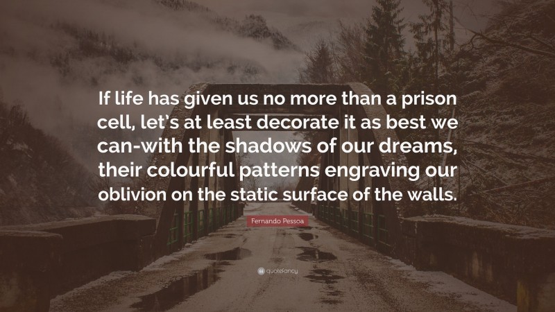 Fernando Pessoa Quote: “If life has given us no more than a prison cell, let’s at least decorate it as best we can-with the shadows of our dreams, their colourful patterns engraving our oblivion on the static surface of the walls.”