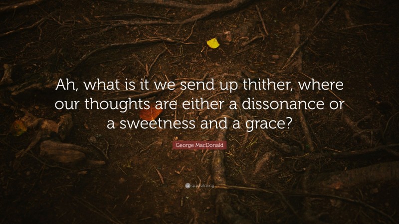 George MacDonald Quote: “Ah, what is it we send up thither, where our thoughts are either a dissonance or a sweetness and a grace?”