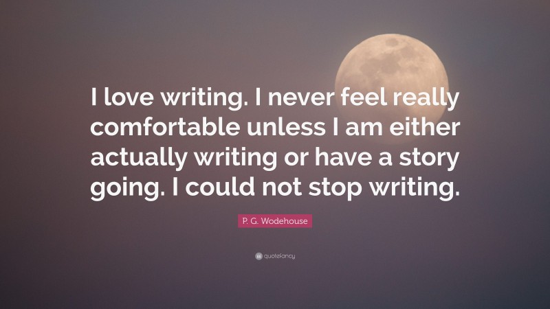 P. G. Wodehouse Quote: “I love writing. I never feel really comfortable unless I am either actually writing or have a story going. I could not stop writing.”