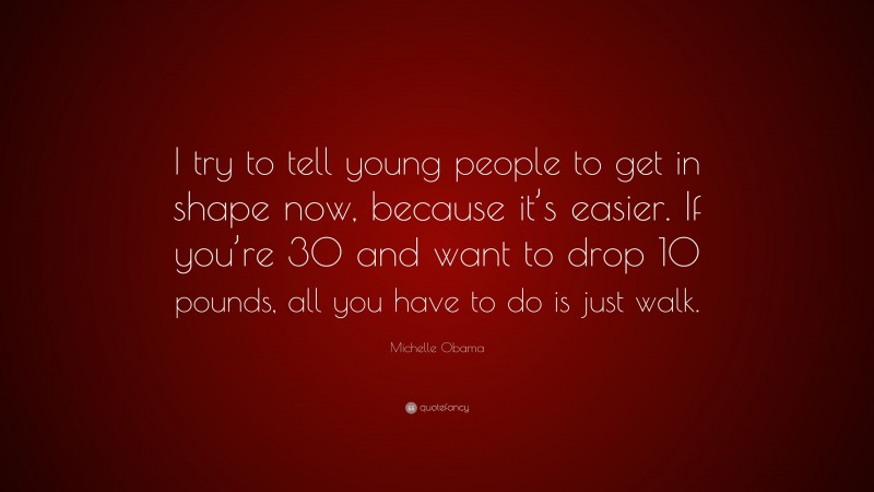 Michelle Obama Quote: “I try to tell young people to get in shape now, because it’s easier. If you’re 30 and want to drop 10 pounds, all you have to do is just walk.”