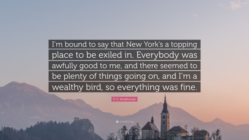 P. G. Wodehouse Quote: “I’m bound to say that New York’s a topping place to be exiled in. Everybody was awfully good to me, and there seemed to be plenty of things going on, and I’m a wealthy bird, so everything was fine.”