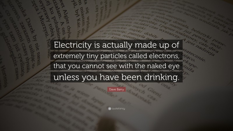 Dave Barry Quote: “Electricity is actually made up of extremely tiny particles called electrons, that you cannot see with the naked eye unless you have been drinking.”