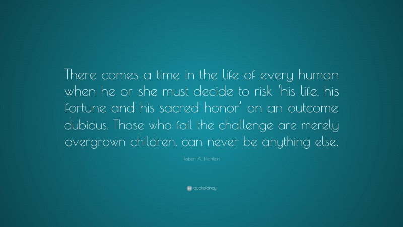 Robert A. Heinlein Quote: “There comes a time in the life of every human when he or she must decide to risk ‘his life, his fortune and his sacred honor’ on an outcome dubious. Those who fail the challenge are merely overgrown children, can never be anything else.”