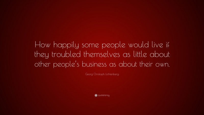Georg Christoph Lichtenberg Quote: “How happily some people would live if they troubled themselves as little about other people’s business as about their own.”