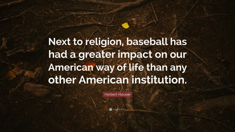 Herbert Hoover Quote: “Next to religion, baseball has had a greater impact on our American way of life than any other American institution.”